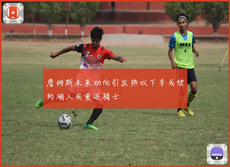 詹姆斯未来动向引发热议下季或续约湖人或重返骑士