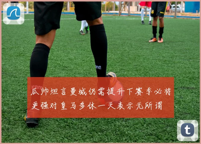 瓜帅坦言曼城仍需提升下赛季必将更强对皇马多休一天表示无所谓