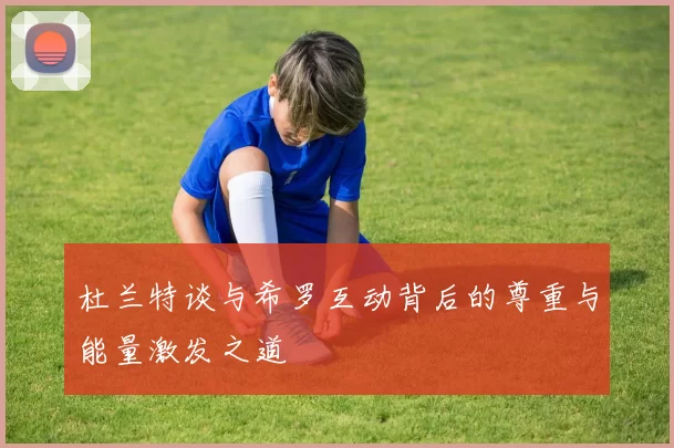 杜兰特谈与希罗互动背后的尊重与能量激发之道
