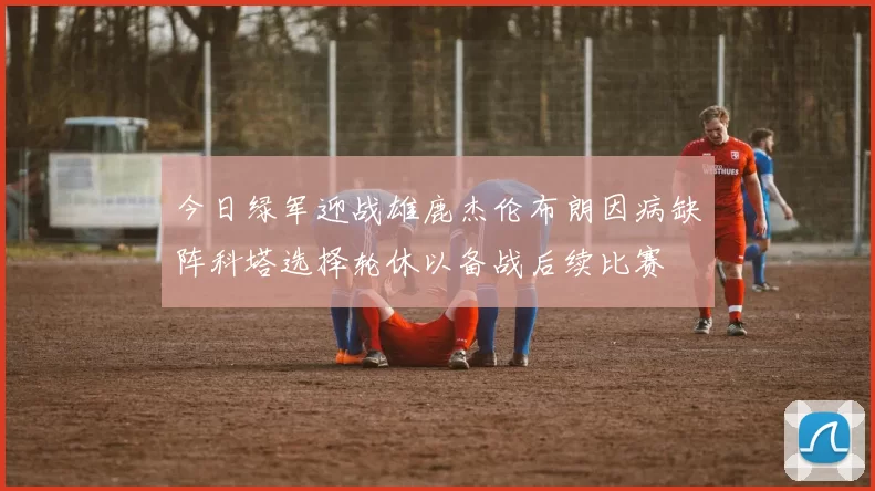 今日绿军迎战雄鹿杰伦布朗因病缺阵科塔选择轮休以备战后续比赛