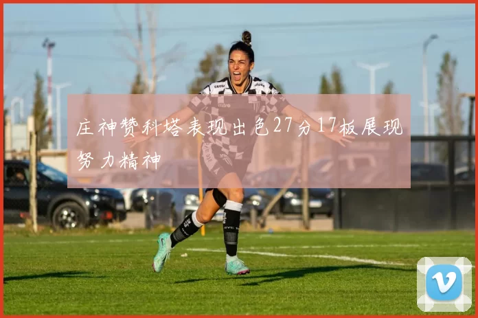 庄神赞科塔表现出色27分17板展现努力精神