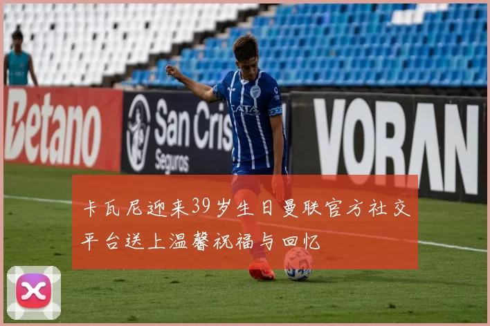 卡瓦尼迎来39岁生日曼联官方社交平台送上温馨祝福与回忆