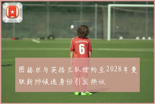 图赫尔与英格兰队续约至2028年曼联新帅候选身份引发热议