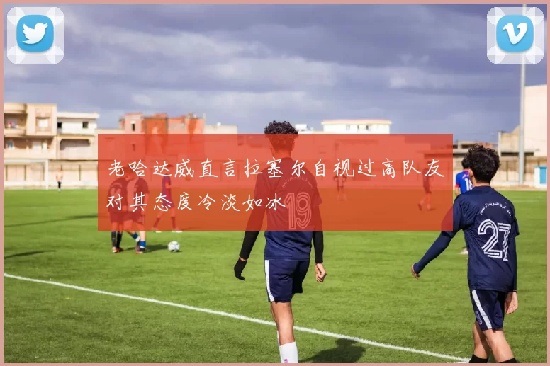 老哈达威直言拉塞尔自视过高队友对其态度冷淡如冰