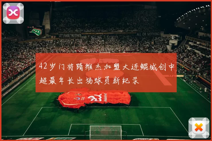 42岁门将隋维杰加盟大连鲲城创中超最年长出场球员新纪录