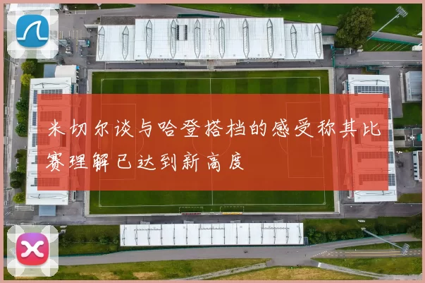 米切尔谈与哈登搭档的感受称其比赛理解已达到新高度