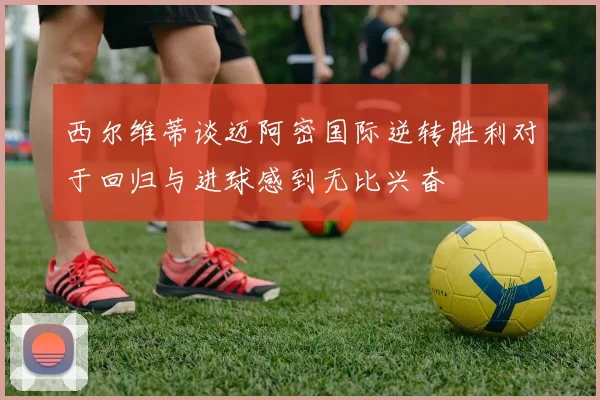 西尔维蒂谈迈阿密国际逆转胜利对于回归与进球感到无比兴奋