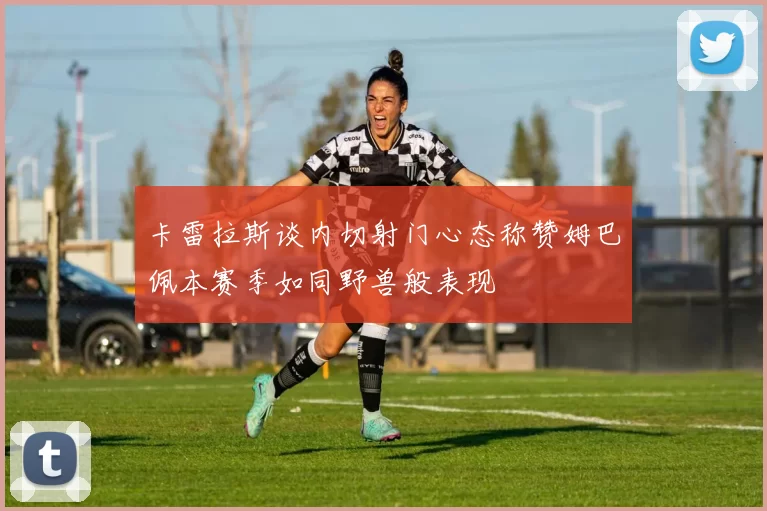卡雷拉斯谈内切射门心态称赞姆巴佩本赛季如同野兽般表现