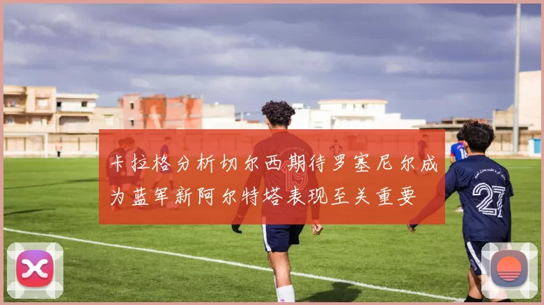 卡拉格分析切尔西期待罗塞尼尔成为蓝军新阿尔特塔表现至关重要