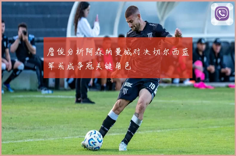 詹俊分析阿森纳曼城对决切尔西蓝军或成争冠关键角色