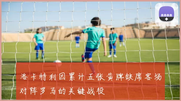 洛卡特利因累计五张黄牌缺席客场对阵罗马的关键战役