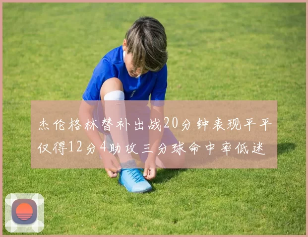 杰伦格林替补出战20分钟表现平平仅得12分4助攻三分球命中率低迷