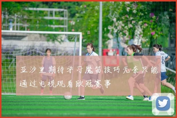 亚沙里期待学习魔笛技巧无奈只能通过电视观看欧冠赛事