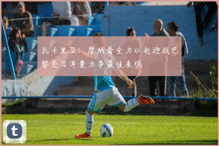 扎卡里亚：摩纳哥全力以赴迎战巴黎圣日耳曼力争最佳表现