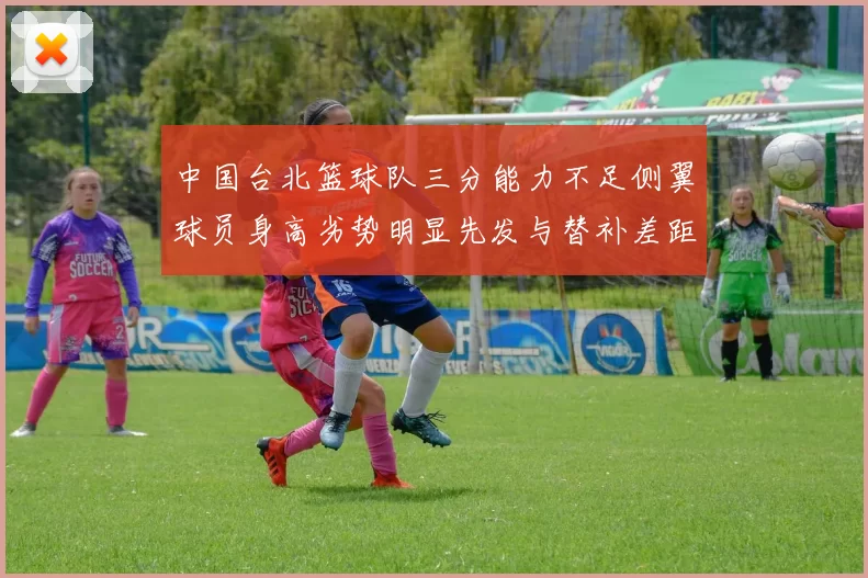 中国台北篮球队三分能力不足侧翼球员身高劣势明显先发与替补差距显著