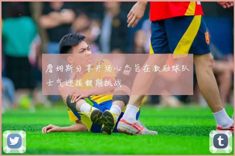 詹姆斯分享开场心态旨在激励球队士气迎接假期挑战