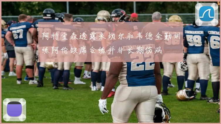 阿特金森透露米切尔和韦德全勤训练阿伦缺席合练并非长期伤病
