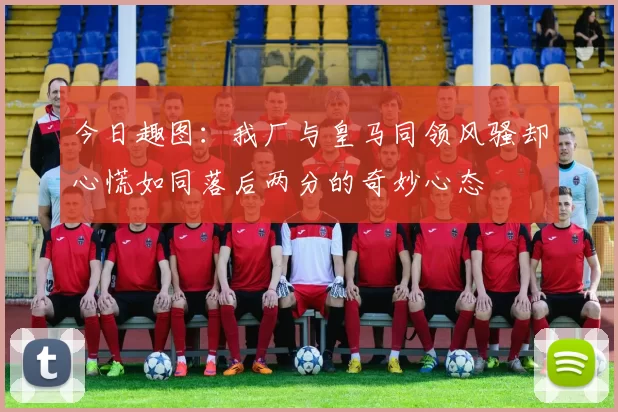 今日趣图：我厂与皇马同领风骚却心慌如同落后两分的奇妙心态