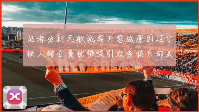 记者分析元敏诚离开蓉城原因辽宁铁人转会费优势吸引众多俱乐部关注