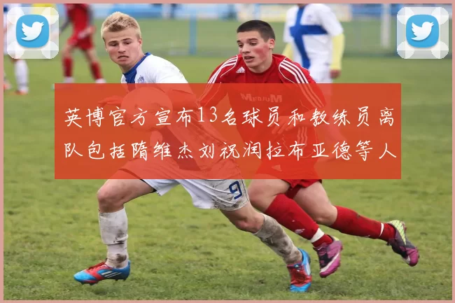 英博官方宣布13名球员和教练员离队包括隋维杰刘祝润拉布亚德等人