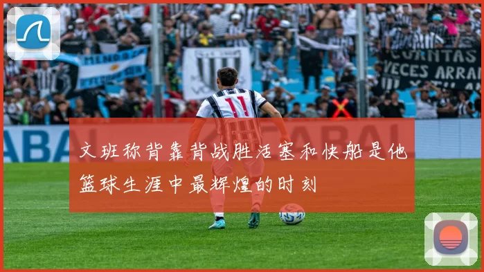 文班称背靠背战胜活塞和快船是他篮球生涯中最辉煌的时刻