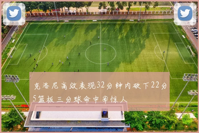 克洛尼高效表现32分钟内砍下22分5篮板三分球命中率惊人
